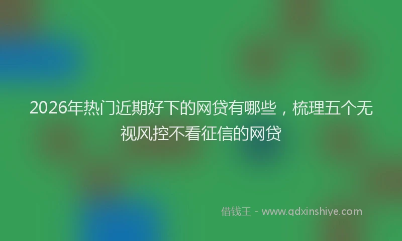 2026年热门近期好下的网贷有哪些，梳理五个无视风控不看征信的网贷