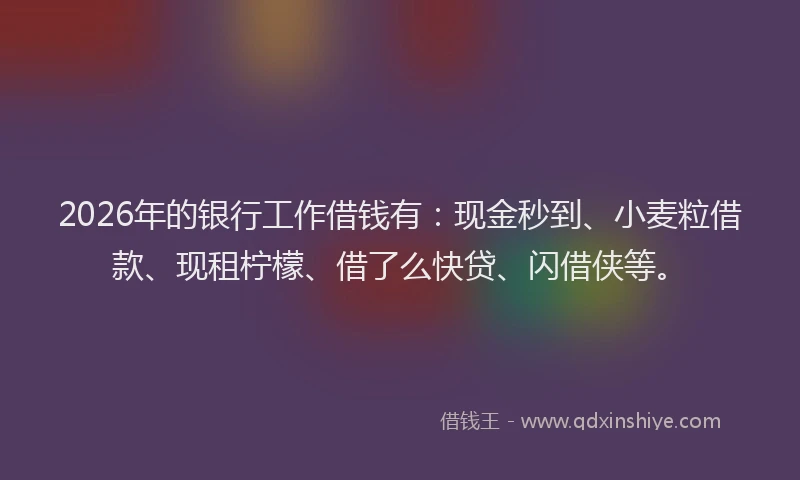 2026年的银行工作借钱有：现金秒到、小麦粒借款、现租柠檬、借了么快贷、闪借侠等。