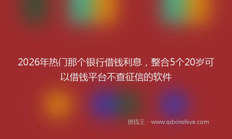 2026年热门那个银行借钱利息，整合5个20岁可以借钱平台不查征信的软件