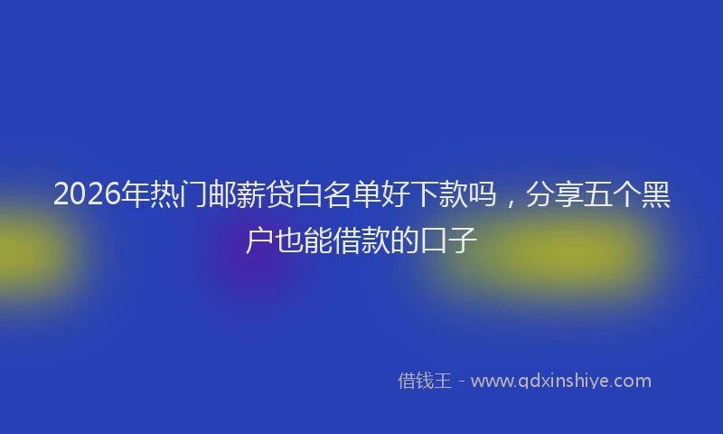 2026年热门邮薪贷白名单好下款吗，分享五个黑户也能借款的口子