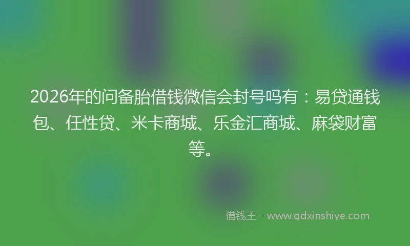 2026年的问备胎借钱微信会封号吗有：易贷通钱包、任性贷、米卡商城、乐金汇商城、麻袋财富等。