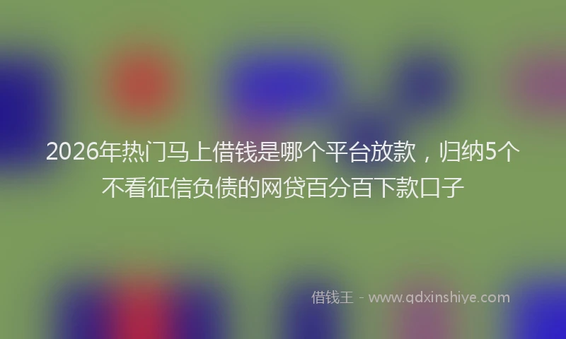 2026年热门马上借钱是哪个平台放款，归纳5个不看征信负债的网贷百分百下款口子