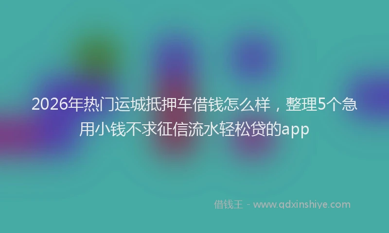 2026年热门运城抵押车借钱怎么样，整理5个急用小钱不求征信流水轻松贷的app
