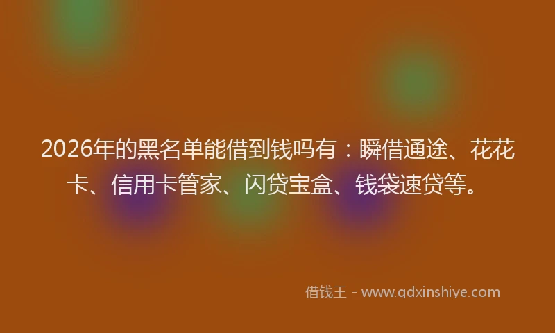 2026年的黑名单能借到钱吗有：瞬借通途、花花卡、信用卡管家、闪贷宝盒、钱袋速贷等。