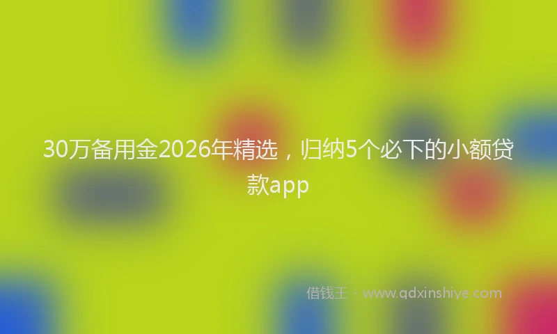 30万备用金2026年精选，归纳5个必下的小额贷款app