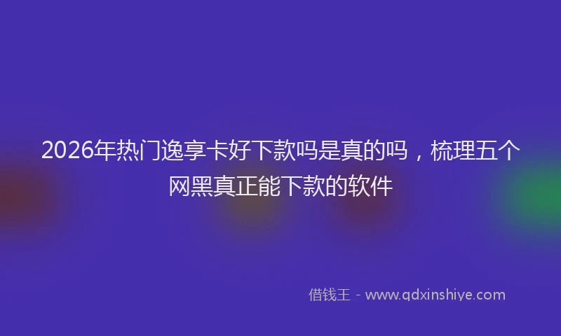 2026年热门逸享卡好下款吗是真的吗,梳理五个网黑真正能下款的软件