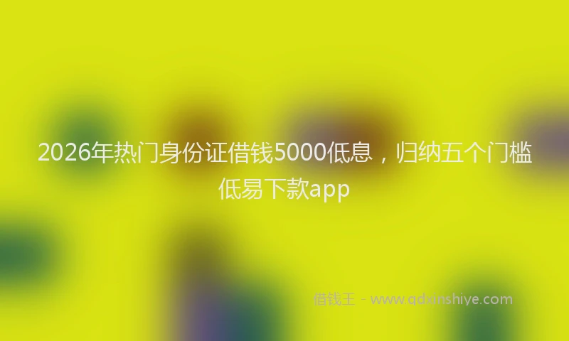 2026年热门身份证借钱5000低息，归纳五个门槛低易下款app