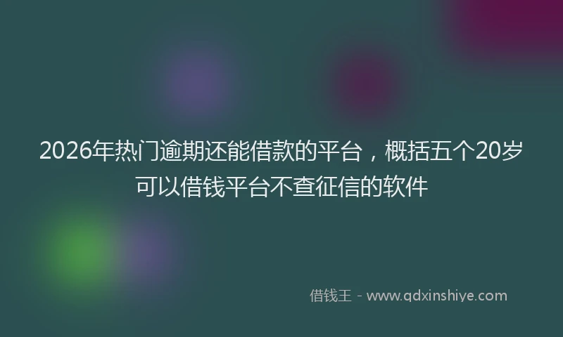 2026年热门逾期还能借款的平台，概括五个20岁可以借钱平台不查征信的软件