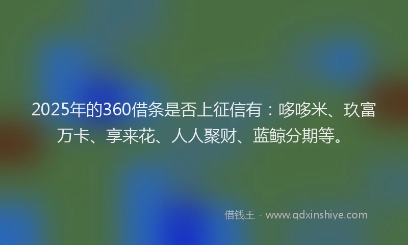 2025年的360借条是否上征信有:哆哆米、玖富万卡、享来花、人人聚财、蓝鲸分期等。