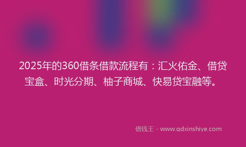 2025年的360借条借款流程有：汇火佑金、借贷宝盒、时光分期、柚子商城、快易贷宝融等。