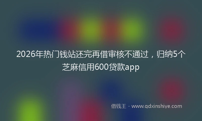 2026年热门钱站还完再借审核不通过，归纳5个芝麻信用600贷款app