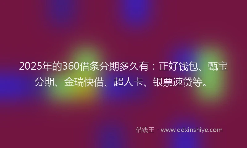 2025年的360借条分期多久有：正好钱包、甄宝分期、金瑞快借、超人卡、银票速贷等。