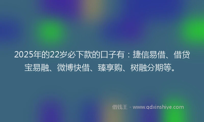 2025年的22岁必下款的口子有：捷信易借、借贷宝易融、微博快借、臻享购、树融分期等。