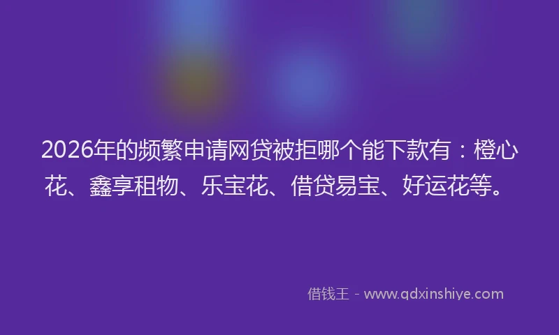 2026年的频繁申请网贷被拒哪个能下款有：橙心花、鑫享租物、乐宝花、借贷易宝、好运花等。