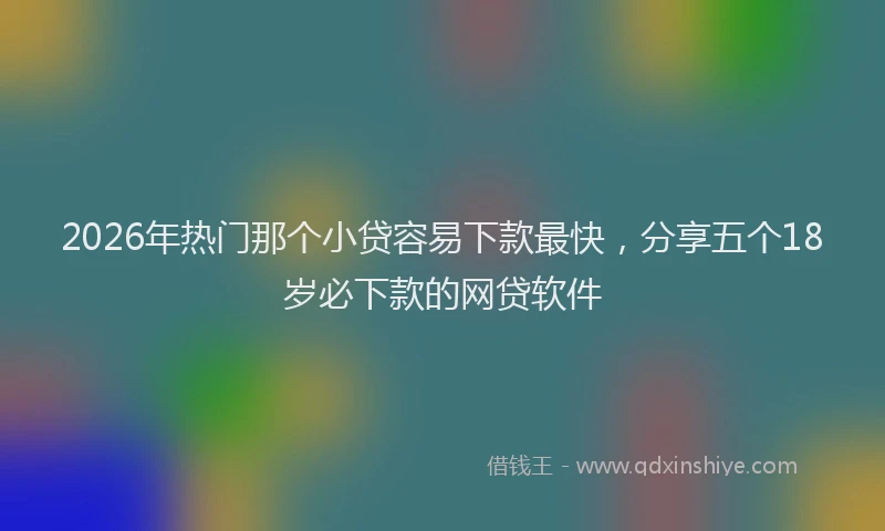 2026年热门那个小贷容易下款最快，分享五个18岁必下款的网贷软件