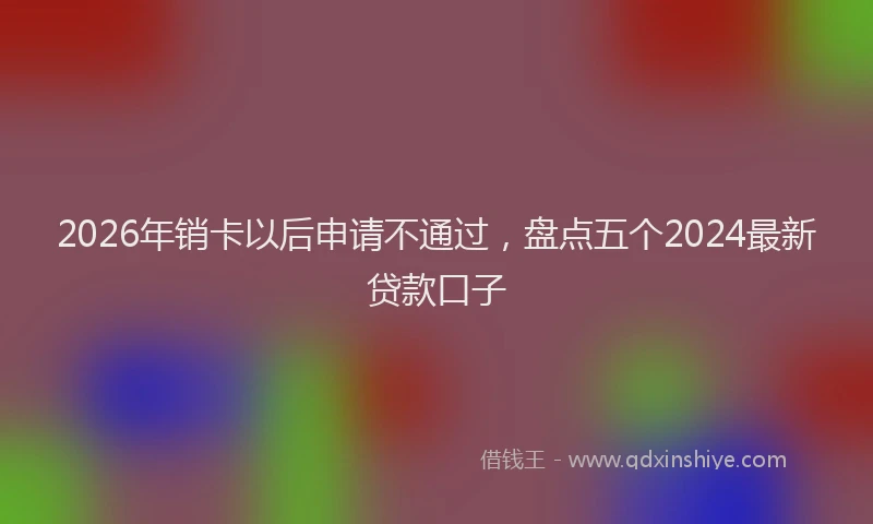 2026年销卡以后申请不通过，盘点五个2024最新贷款口子