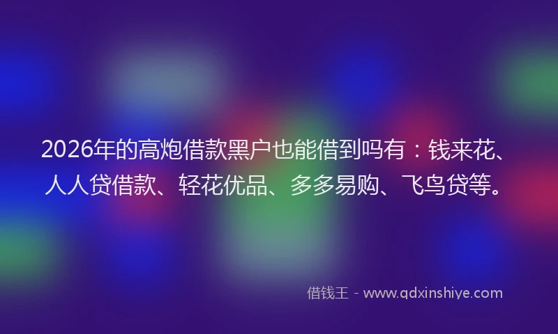2026年的高炮借款黑户也能借到吗有：钱来花、人人贷借款、轻花优品、多多易购、飞鸟贷等。