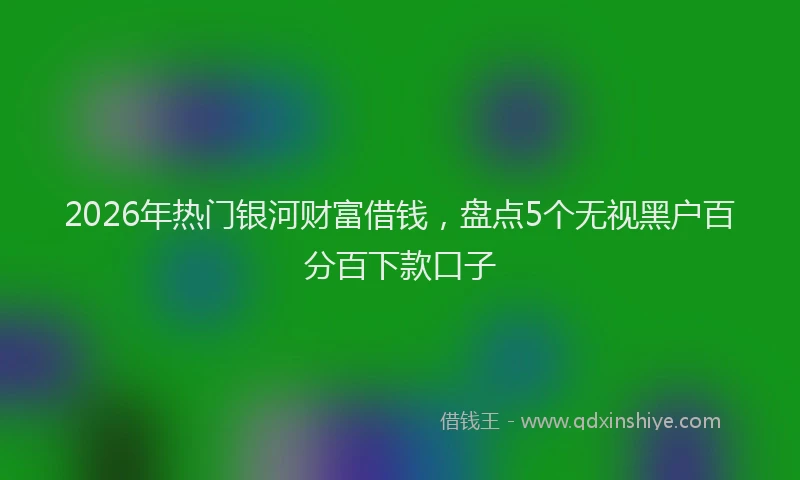 2026年热门银河财富借钱，盘点5个无视黑户百分百下款口子