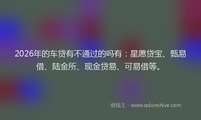 2026年的车贷有不通过的吗有：星愿贷宝、甄易借、陆金所、现金贷易、可易借等。
