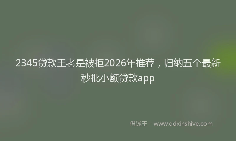 2345贷款王老是被拒2026年推荐，归纳五个最新秒批小额贷款app