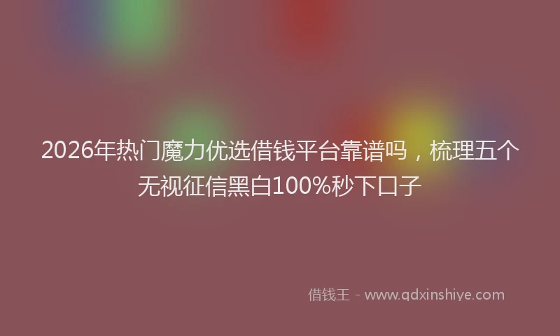 2026年热门魔力优选借钱平台靠谱吗，梳理五个无视征信黑白100%秒下口子