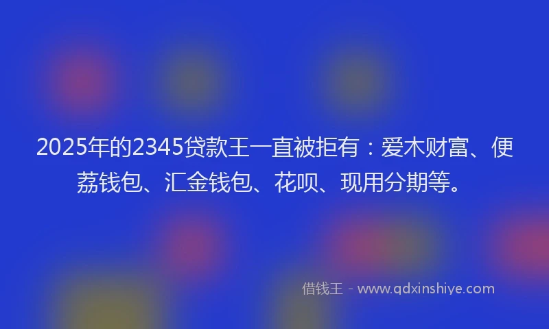 2025年的2345贷款王一直被拒有：爱木财富、便荔钱包、汇金钱包、花呗、现用分期等。