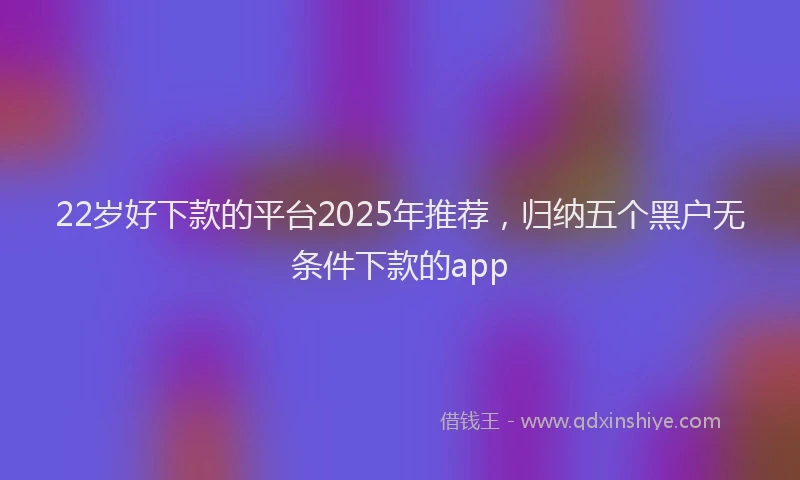 22岁好下款的平台2025年推荐，归纳五个黑户无条件下款的app