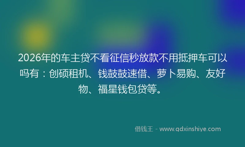 2026年的车主贷不看征信秒放款不用抵押车可以吗有：创硕租机、钱鼓鼓速借、萝卜易购、友好物、福星钱包贷等。
