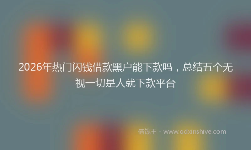2026年热门闪钱借款黑户能下款吗，总结五个无视一切是人就下款平台