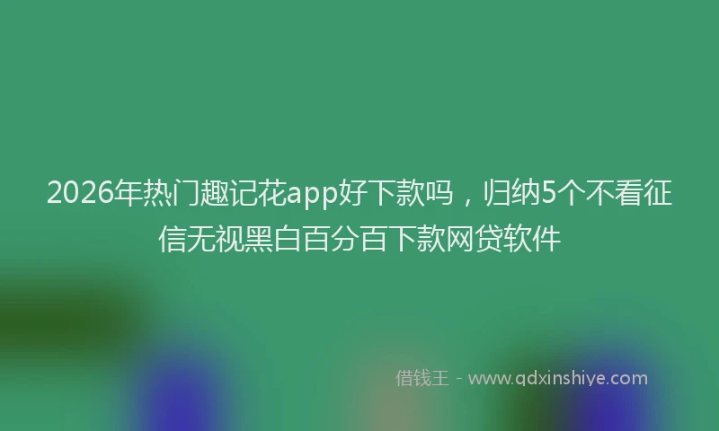 2026年热门趣记花app好下款吗，归纳5个不看征信无视黑白百分百下款网贷软件