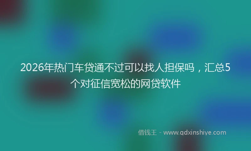 2026年热门车贷通不过可以找人担保吗，汇总5个对征信宽松的网贷软件