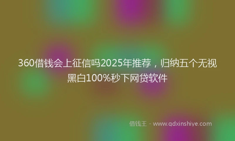 360借钱会上征信吗2025年推荐，归纳五个无视黑白100%秒下网贷软件