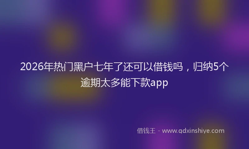 2026年热门黑户七年了还可以借钱吗，归纳5个逾期太多能下款app
