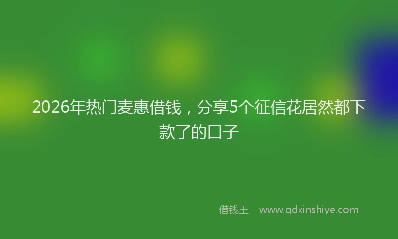 2026年热门麦惠借钱，分享5个征信花居然都下款了的口子