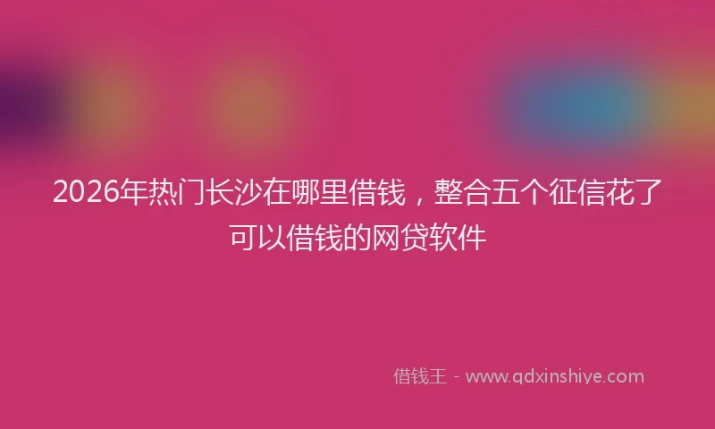 2026年热门长沙在哪里借钱，整合五个征信花了可以借钱的网贷软件