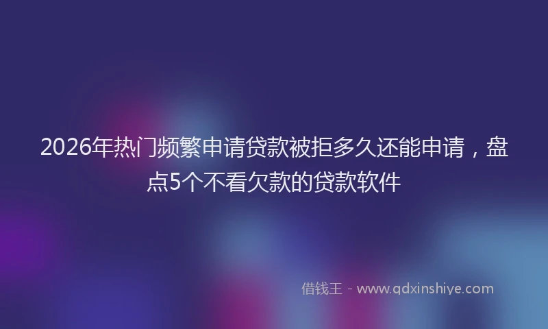 2026年热门频繁申请贷款被拒多久还能申请，盘点5个不看欠款的贷款软件