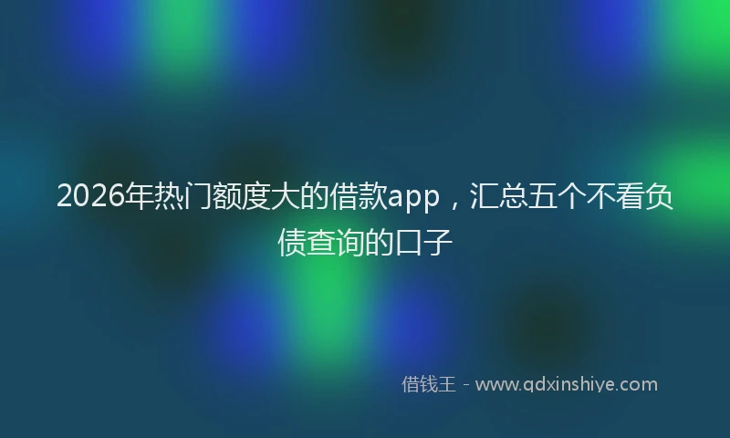 2026年热门额度大的借款app，汇总五个不看负债查询的口子