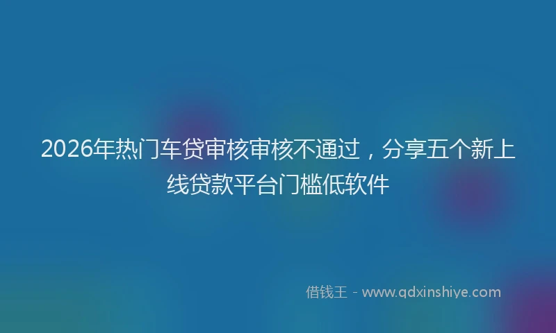 2026年热门车贷审核审核不通过,分享五个新上线贷款平台门槛低软件