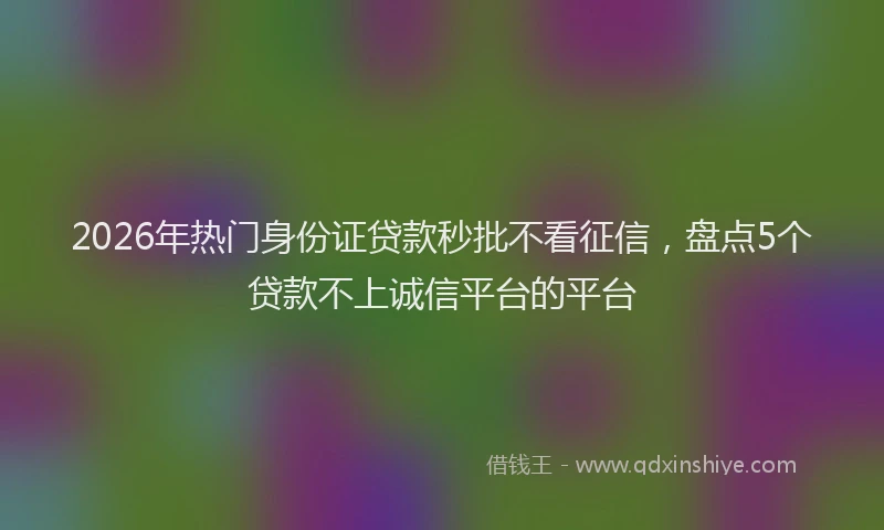 2026年热门身份证贷款秒批不看征信，盘点5个贷款不上诚信平台的平台