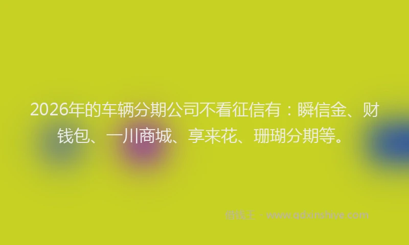 2026年的车辆分期公司不看征信有：瞬信金、财钱包、一川商城、享来花、珊瑚分期等。