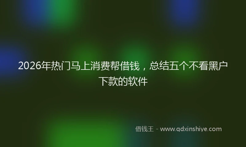 2026年热门马上消费帮借钱，总结五个不看黑户下款的软件