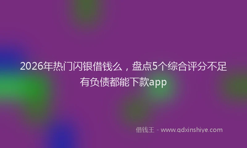 2026年热门闪银借钱么，盘点5个综合评分不足有负债都能下款app