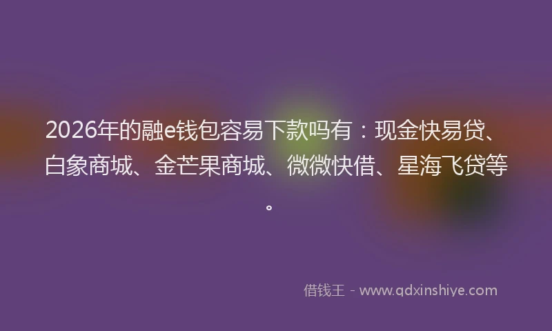 2026年的融e钱包容易下款吗有:现金快易贷、白象商城、金芒果商城、微微快借、星海飞贷等。