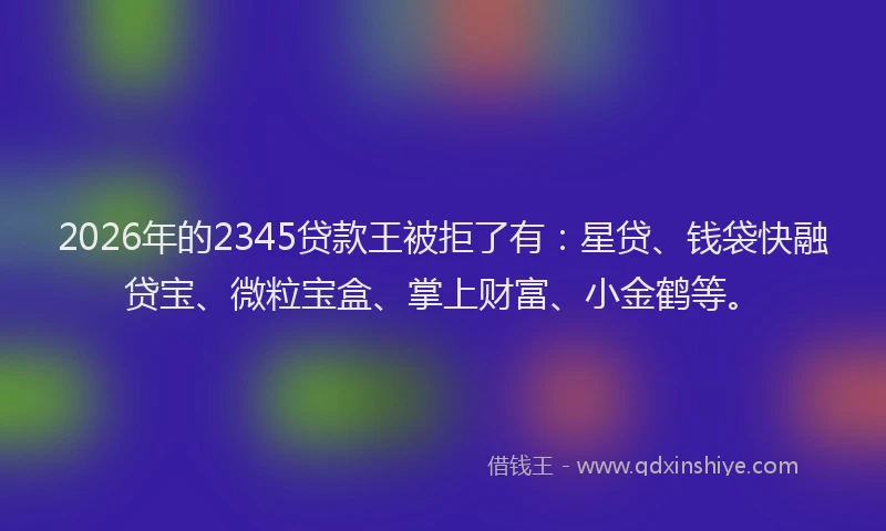 2026年的2345贷款王被拒了有：星贷、钱袋快融贷宝、微粒宝盒、掌上财富、小金鹤等。