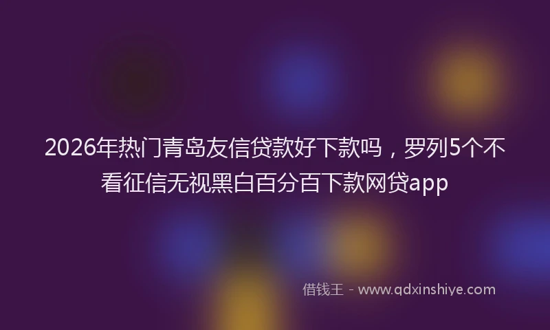 2026年热门青岛友信贷款好下款吗,罗列5个不看征信无视黑白百分百下款网贷app