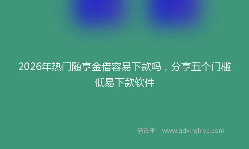 2026年热门随享金借容易下款吗，分享五个门槛低易下款软件