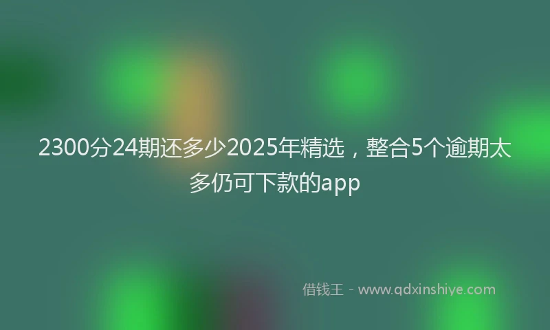 2300分24期还多少2025年精选，整合5个逾期太多仍可下款的app