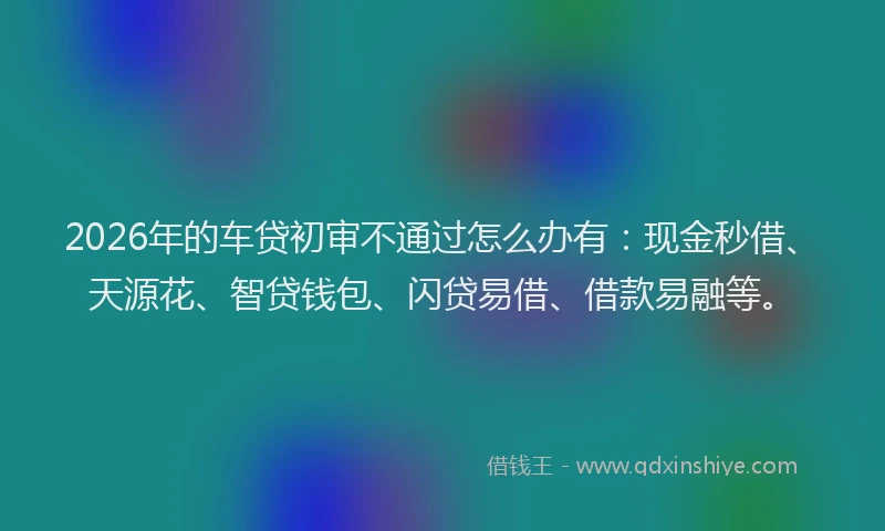 2026年的车贷初审不通过怎么办有:现金秒借、天源花、智贷钱包、闪贷易借、借款易融等。