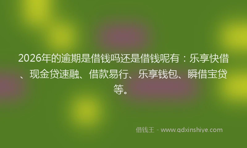 2026年的逾期是借钱吗还是借钱呢有：乐享快借、现金贷速融、借款易行、乐享钱包、瞬借宝贷等。