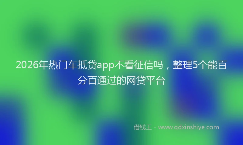 2026年热门车抵贷app不看征信吗，整理5个能百分百通过的网贷平台